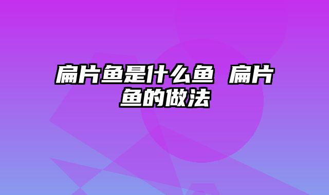 扁片鱼是什么鱼 扁片鱼的做法