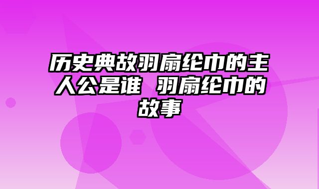 历史典故羽扇纶巾的主人公是谁 羽扇纶巾的故事