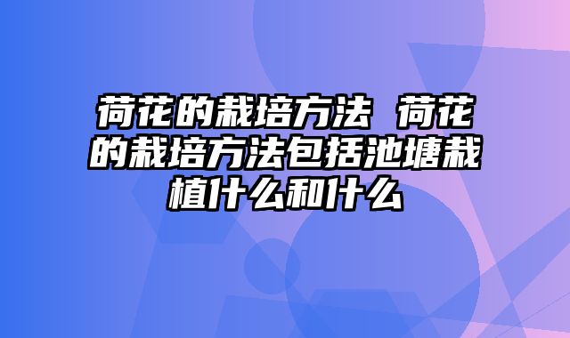 荷花的栽培方法 荷花的栽培方法包括池塘栽植什么和什么