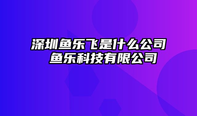 深圳鱼乐飞是什么公司 鱼乐科技有限公司