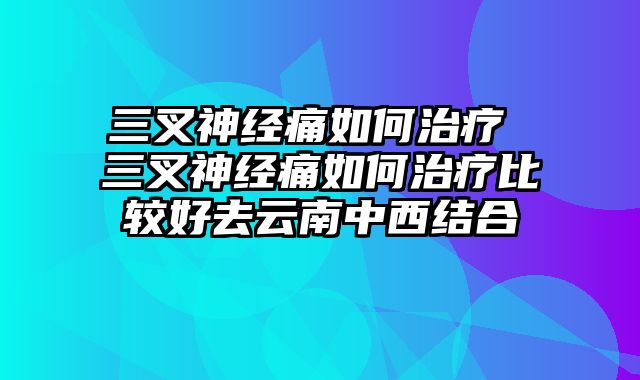 三叉神经痛如何治疗 三叉神经痛如何治疗比较好去云南中西结合