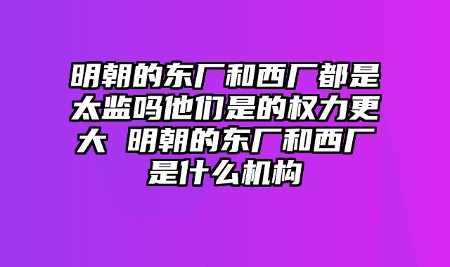 明朝的东厂和西厂都是太监吗他们是的权力更大 明朝的东厂和西厂是什么机构