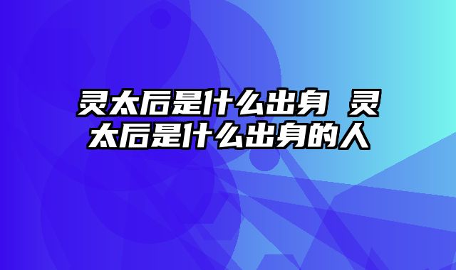 灵太后是什么出身 灵太后是什么出身的人