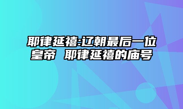 耶律延禧:辽朝最后一位皇帝 耶律延禧的庙号