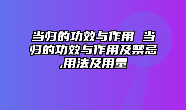 当归的功效与作用 当归的功效与作用及禁忌,用法及用量