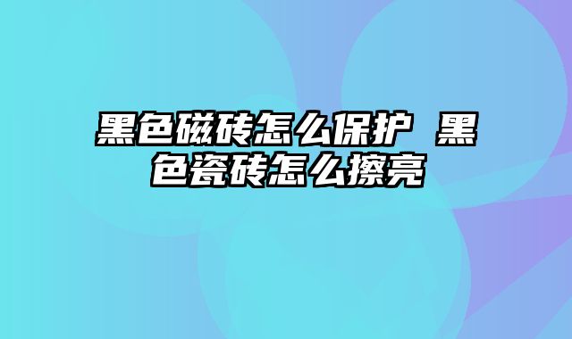 黑色磁砖怎么保护 黑色瓷砖怎么擦亮
