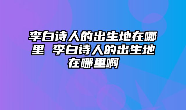 李白诗人的出生地在哪里 李白诗人的出生地在哪里啊