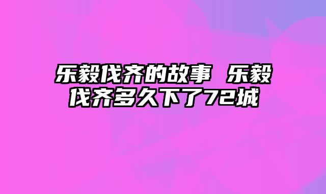 乐毅伐齐的故事 乐毅伐齐多久下了72城