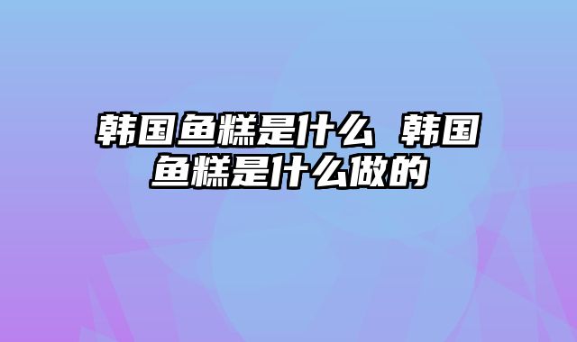 韩国鱼糕是什么 韩国鱼糕是什么做的