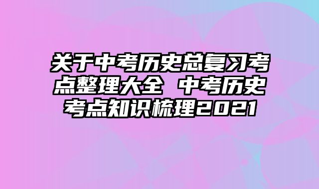 关于中考历史总复习考点整理大全 中考历史考点知识梳理2021