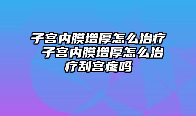 子宫内膜增厚怎么治疗 子宫内膜增厚怎么治疗刮宫疼吗