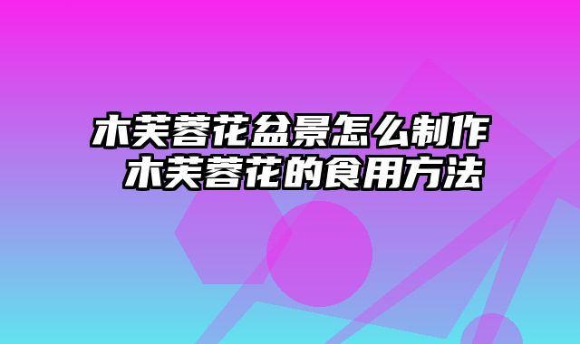 木芙蓉花盆景怎么制作 木芙蓉花的食用方法