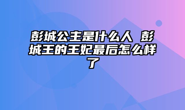 彭城公主是什么人 彭城王的王妃最后怎么样了