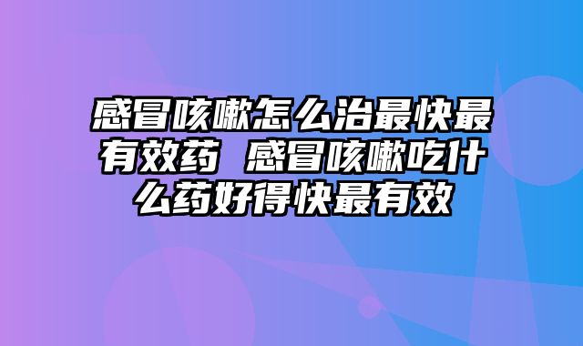 感冒咳嗽怎么治最快最有效药 感冒咳嗽吃什么药好得快最有效