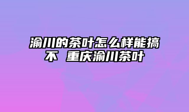 渝川的茶叶怎么样能搞不 重庆渝川茶叶