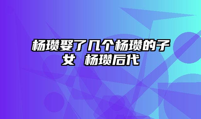 杨瓒娶了几个杨瓒的子女 杨瓒后代
