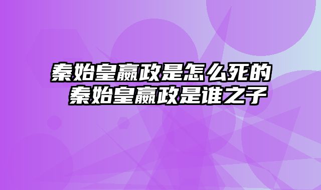 秦始皇嬴政是怎么死的 秦始皇嬴政是谁之子