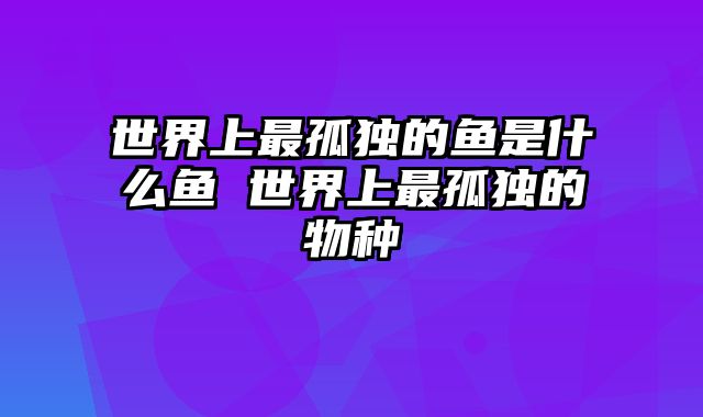 世界上最孤独的鱼是什么鱼 世界上最孤独的物种
