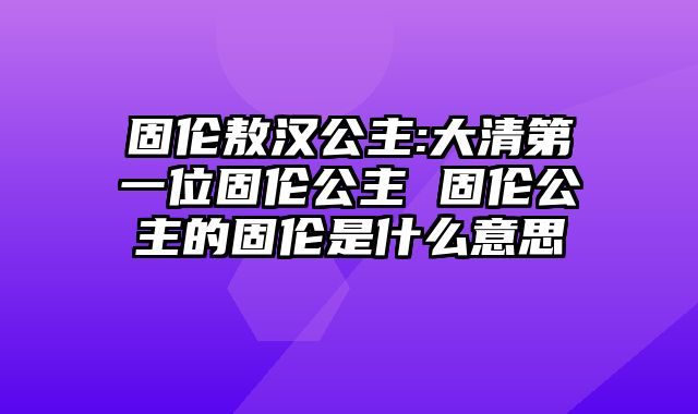 固伦敖汉公主:大清第一位固伦公主 固伦公主的固伦是什么意思