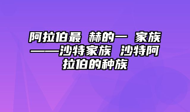 阿拉伯最顯赫的一個家族——沙特家族 沙特阿拉伯的种族