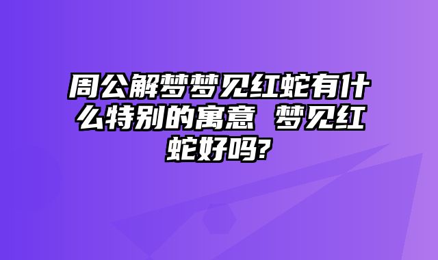 周公解梦梦见红蛇有什么特别的寓意 梦见红蛇好吗?