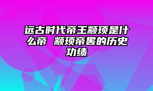 远古时代帝王颛顼是什么帝 颛顼帝喾的历史功绩