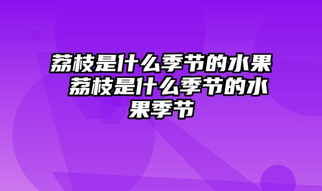 荔枝是什么季节的水果 荔枝是什么季节的水果季节