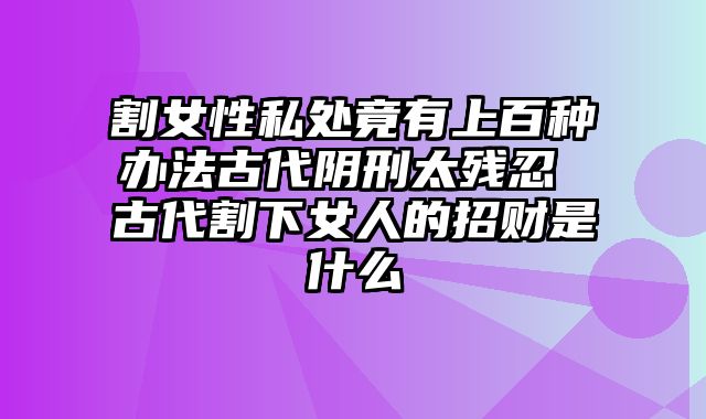 割女性私处竟有上百种办法古代阴刑太残忍 古代割下女人的招财是什么