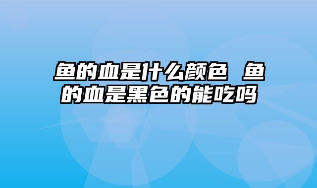 鱼的血是什么颜色 鱼的血是黑色的能吃吗