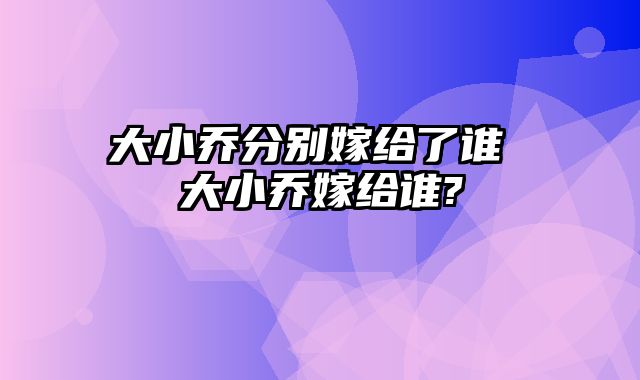 大小乔分别嫁给了谁 大小乔嫁给谁?
