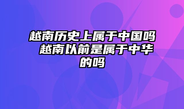 越南历史上属于中国吗 越南以前是属于中华的吗