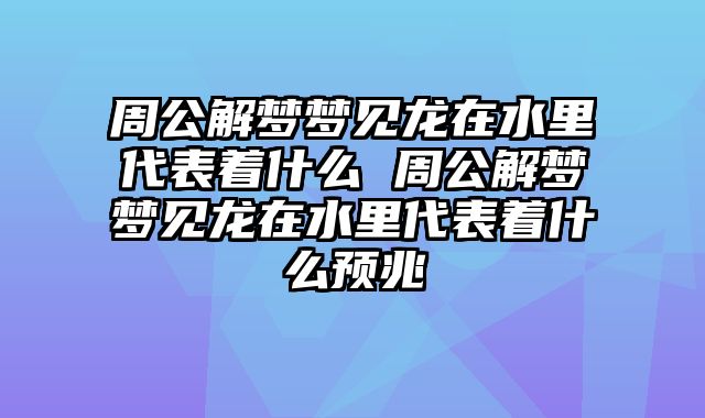 周公解梦梦见龙在水里代表着什么 周公解梦梦见龙在水里代表着什么预兆