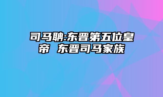 司马聃:东晋第五位皇帝 东晋司马家族