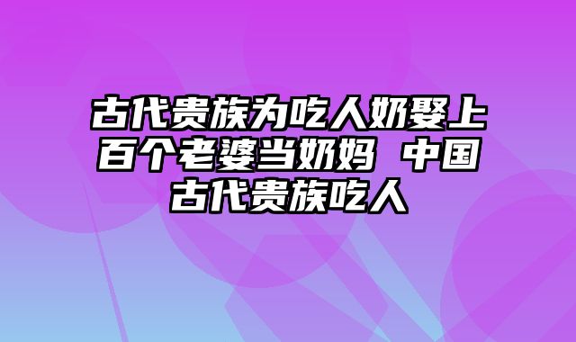 古代贵族为吃人奶娶上百个老婆当奶妈 中国古代贵族吃人