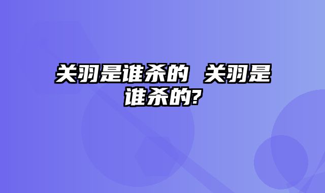 关羽是谁杀的 关羽是谁杀的?