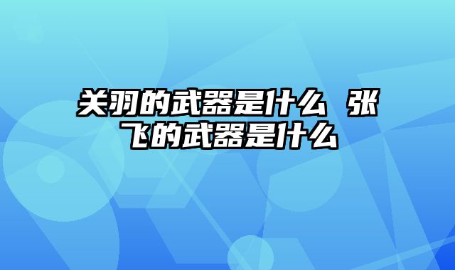 关羽的武器是什么 张飞的武器是什么
