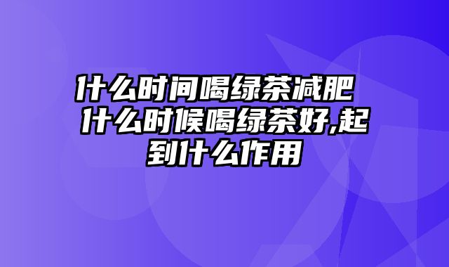 什么时间喝绿茶减肥 什么时候喝绿茶好,起到什么作用