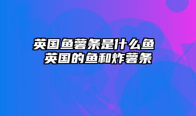 英国鱼薯条是什么鱼 英国的鱼和炸薯条