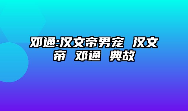 邓通:汉文帝男宠 汉文帝 邓通 典故