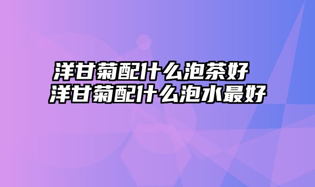 洋甘菊配什么泡茶好 洋甘菊配什么泡水最好