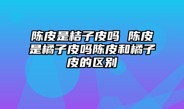 陈皮是桔子皮吗 陈皮是橘子皮吗陈皮和橘子皮的区别