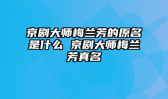 京剧大师梅兰芳的原名是什么 京剧大师梅兰芳真名