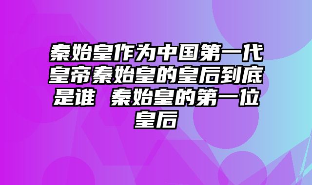 秦始皇作为中国第一代皇帝秦始皇的皇后到底是谁 秦始皇的第一位皇后