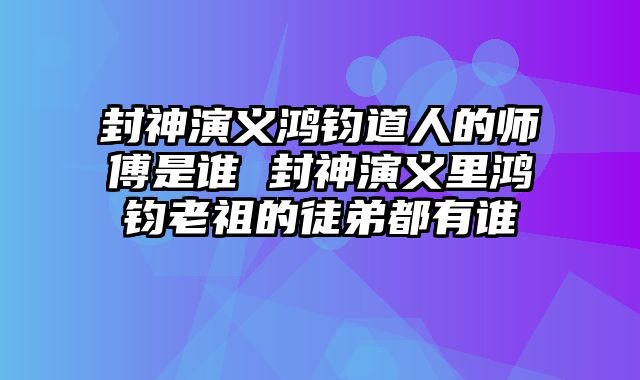 封神演义鸿钧道人的师傅是谁 封神演义里鸿钧老祖的徒弟都有谁