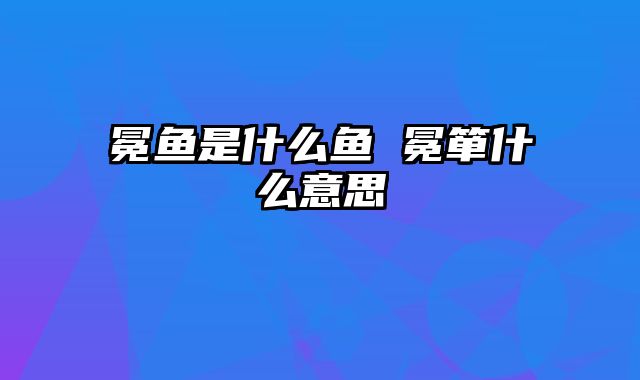 冕鱼是什么鱼 冕箪什么意思