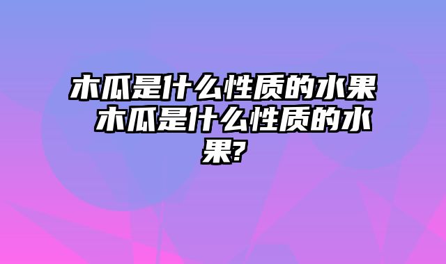 木瓜是什么性质的水果 木瓜是什么性质的水果?