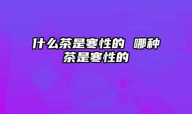 什么茶是寒性的 哪种茶是寒性的