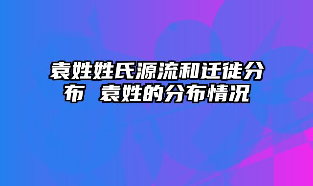 袁姓姓氏源流和迁徙分布 袁姓的分布情况