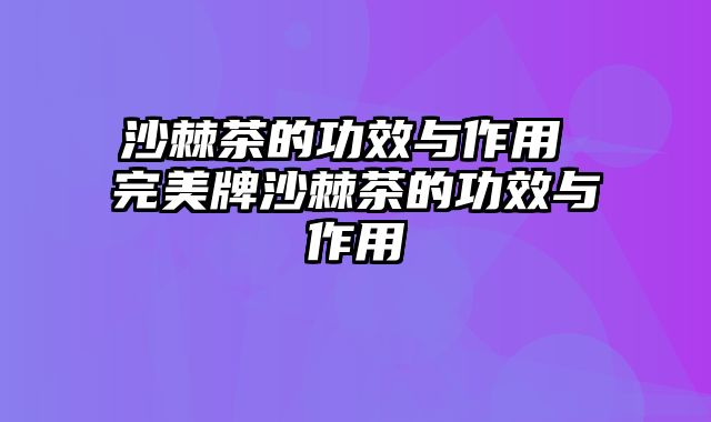 沙棘茶的功效与作用 完美牌沙棘茶的功效与作用