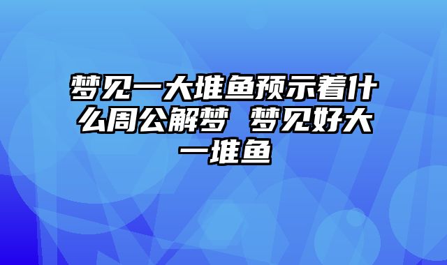 梦见一大堆鱼预示着什么周公解梦 梦见好大一堆鱼